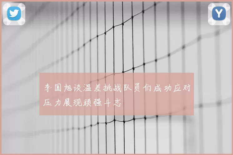 李国旭谈温差挑战队员们成功应对压力展现顽强斗志