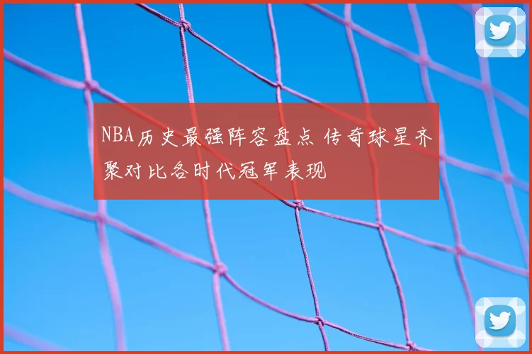 NBA历史最强阵容盘点 传奇球星齐聚对比各时代冠军表现