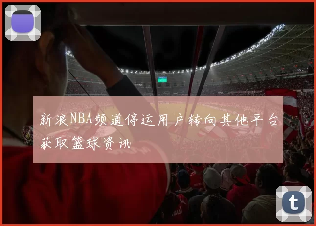 新浪NBA频道停运用户转向其他平台获取篮球资讯