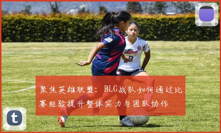 聚焦英雄联盟：BLG战队如何通过比赛经验提升整体实力与团队协作