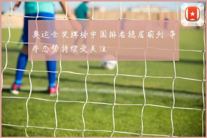 奥运会奖牌榜中国排名稳居前列 争夺态势持续受关注