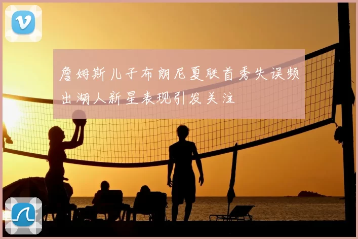 詹姆斯儿子布朗尼夏联首秀失误频出湖人新星表现引发关注