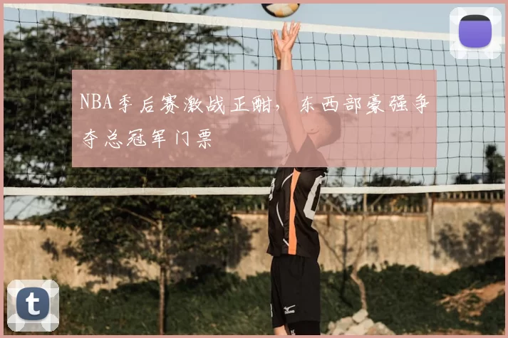 NBA季后赛激战正酣,东西部豪强争夺总冠军门票