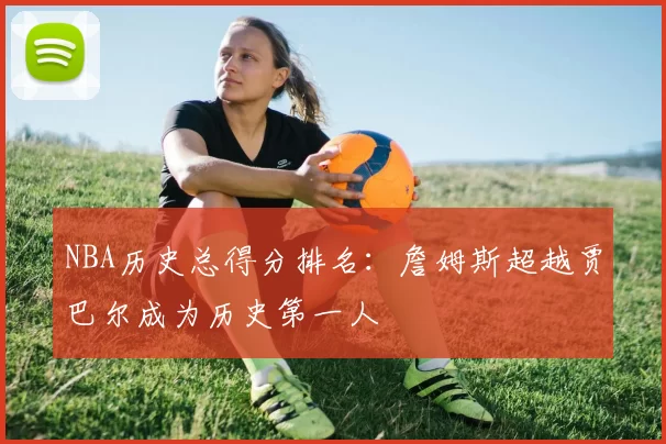 NBA历史总得分排名：詹姆斯超越贾巴尔成为历史第一人