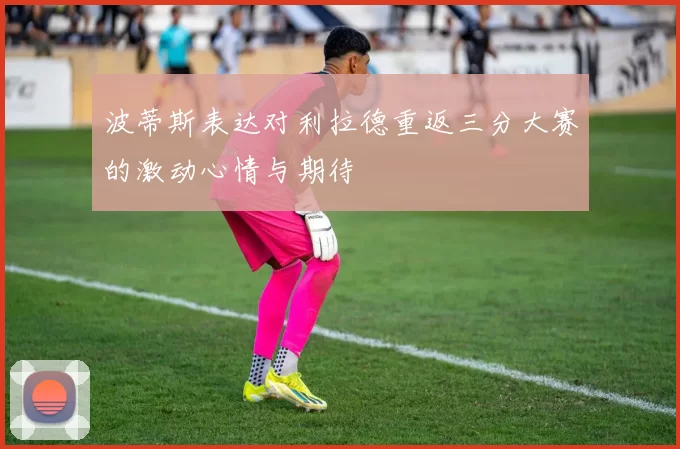 波蒂斯表达对利拉德重返三分大赛的激动心情与期待