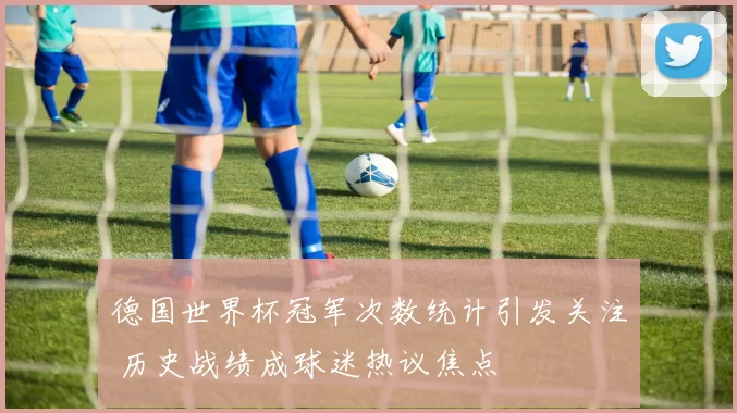 德国世界杯冠军次数统计引发关注 历史战绩成球迷热议焦点