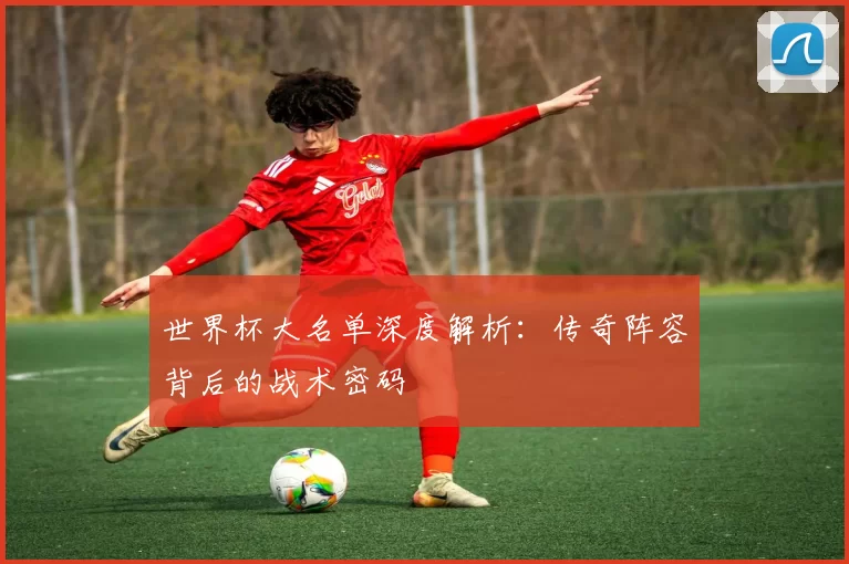 世界杯大名单深度解析:传奇阵容背后的战术密码