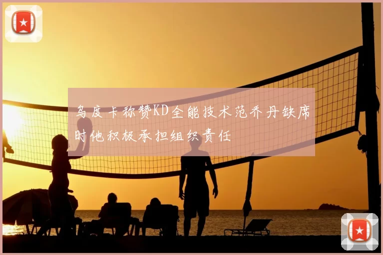 乌度卡称赞KD全能技术范乔丹缺席时他积极承担组织责任