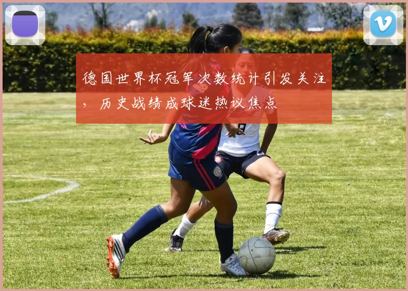 德国世界杯冠军次数统计引发关注，历史战绩成球迷热议焦点