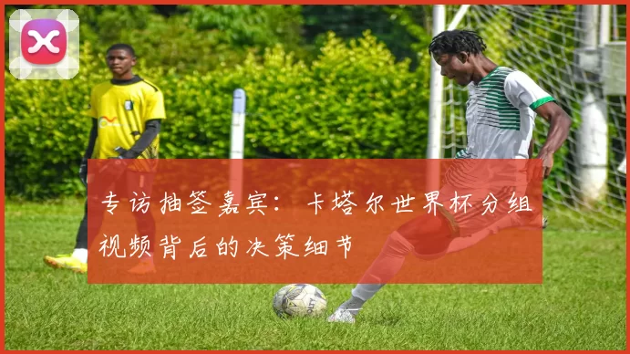 专访抽签嘉宾：卡塔尔世界杯分组视频背后的决策细节