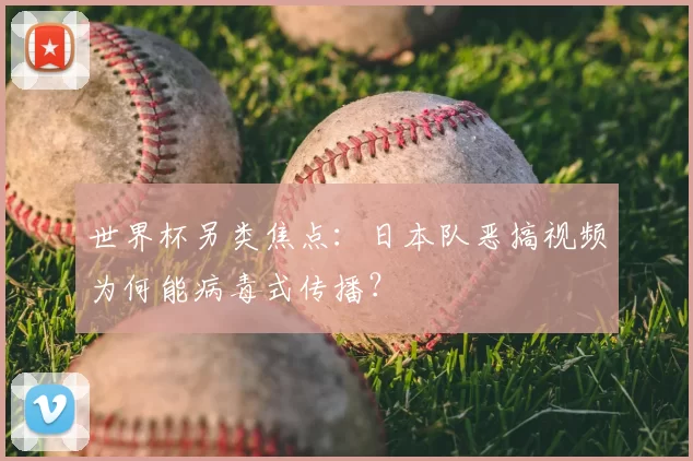世界杯另类焦点:日本队恶搞视频为何能病毒式传播?
