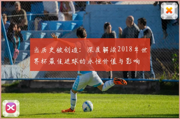 当历史被创造:深度解读2018年世界杯最佳进球的永恒价值与影响