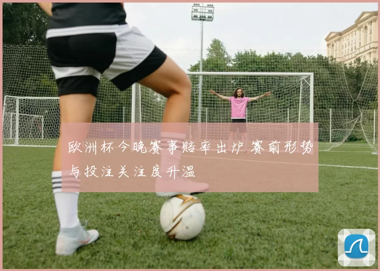 欧洲杯今晚赛事赔率出炉 赛前形势与投注关注度升温