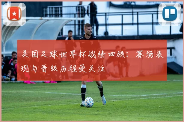 美国足球世界杯战绩回顾:赛场表现与晋级历程受关注