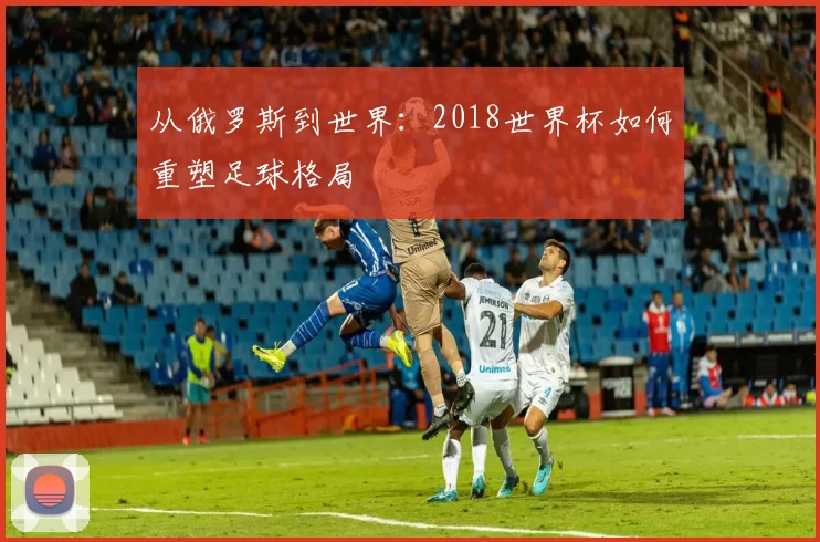 从俄罗斯到世界:2018世界杯如何重塑足球格局