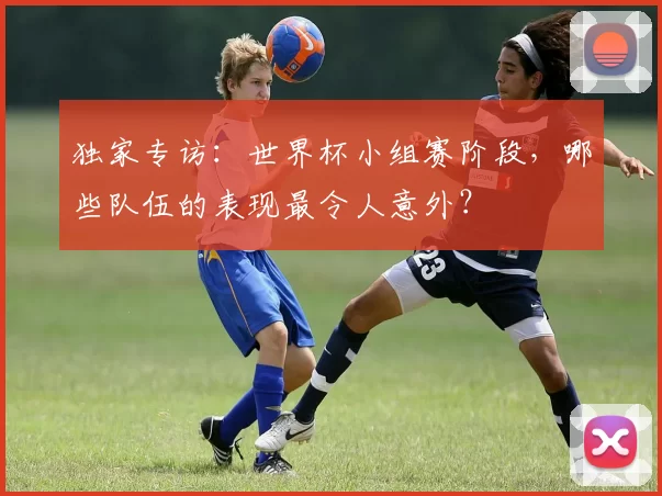 独家专访:世界杯小组赛阶段,哪些队伍的表现最令人意外?