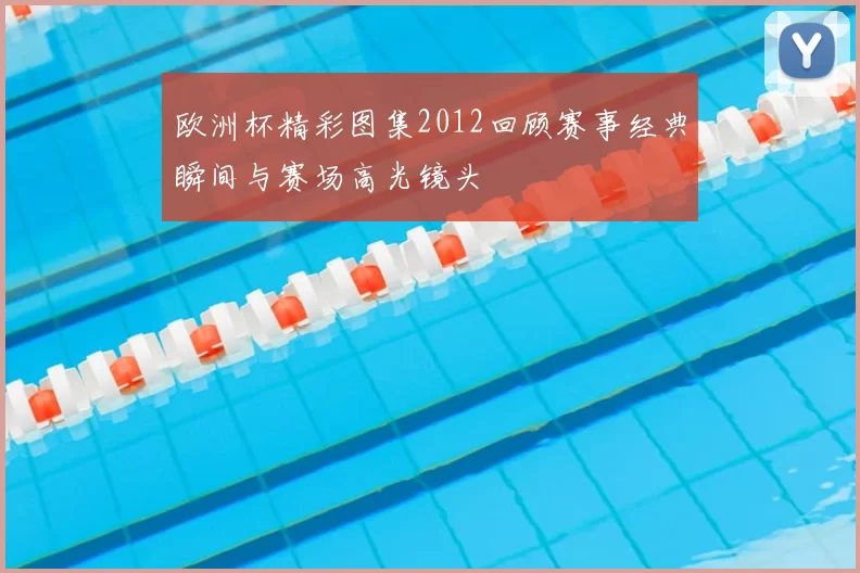 欧洲杯精彩图集2012回顾赛事经典瞬间与赛场高光镜头