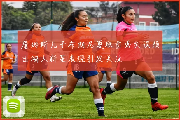 詹姆斯儿子布朗尼夏联首秀失误频出湖人新星表现引发关注