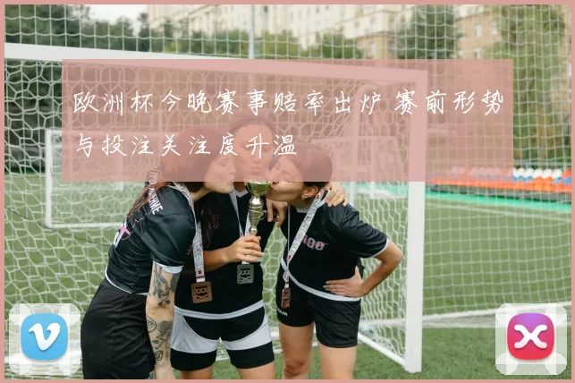 欧洲杯今晚赛事赔率出炉 赛前形势与投注关注度升温