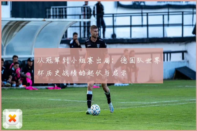 从冠军到小组赛出局:德国队世界杯历史战绩的起伏与启示