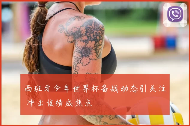 西班牙今年世界杯备战动态引关注 冲击佳绩成焦点