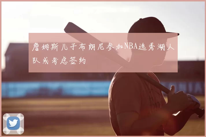 詹姆斯儿子布朗尼参加NBA选秀湖人队或考虑签约