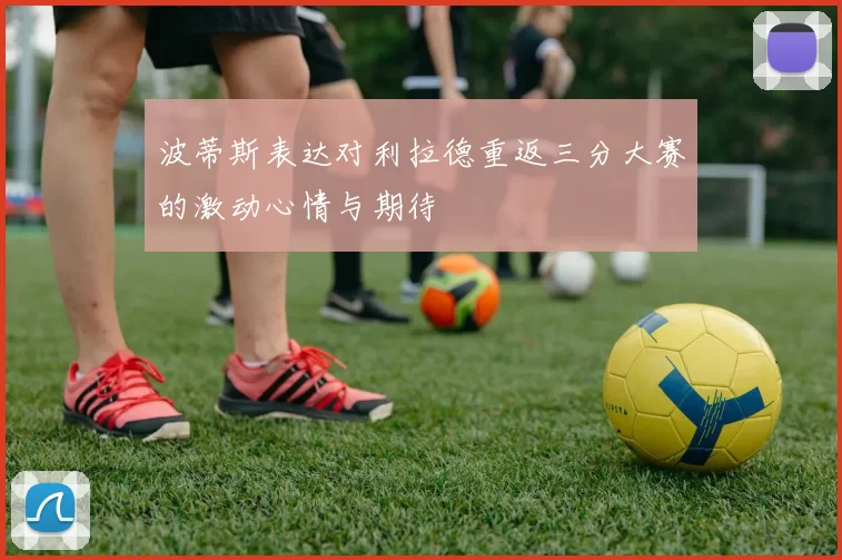 波蒂斯表达对利拉德重返三分大赛的激动心情与期待