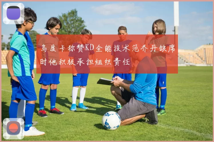 乌度卡称赞KD全能技术范乔丹缺席时他积极承担组织责任