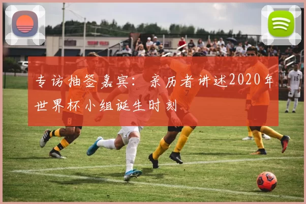 专访抽签嘉宾:亲历者讲述2020年世界杯小组诞生时刻