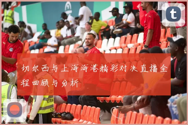 切尔西与上海海港精彩对决直播全程回顾与分析