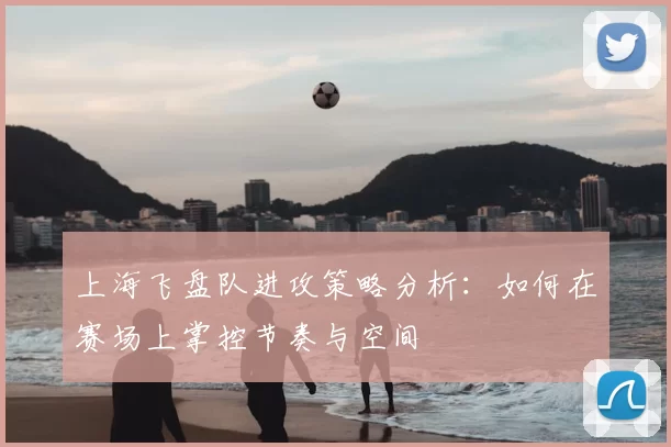上海飞盘队进攻策略分析:如何在赛场上掌控节奏与空间