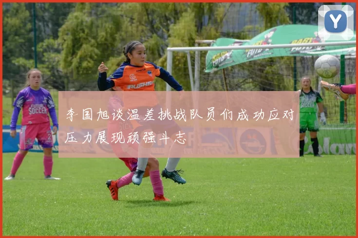 李国旭谈温差挑战队员们成功应对压力展现顽强斗志