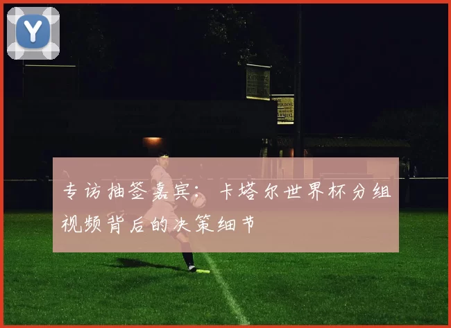专访抽签嘉宾:卡塔尔世界杯分组视频背后的决策细节