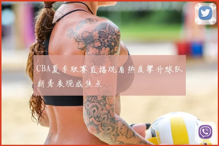 CBA夏季联赛直播观看热度攀升球队新秀表现成焦点