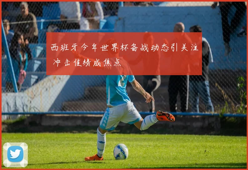 西班牙今年世界杯备战动态引关注 冲击佳绩成焦点