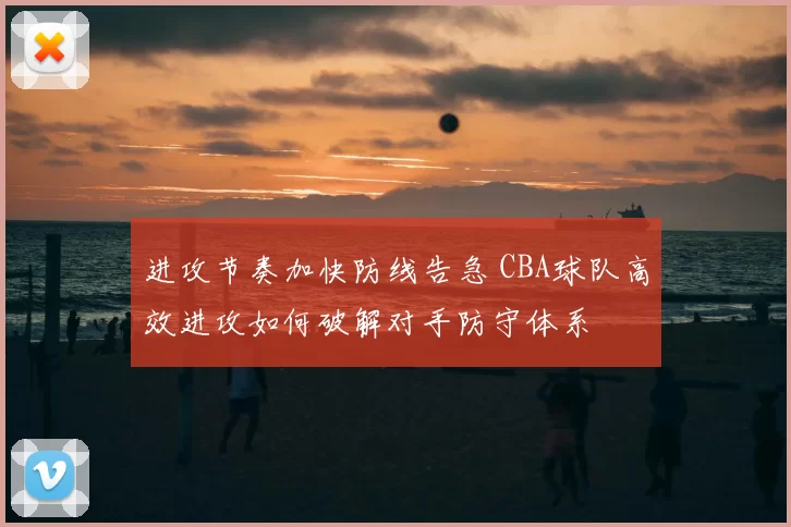 进攻节奏加快防线告急 CBA球队高效进攻如何破解对手防守体系