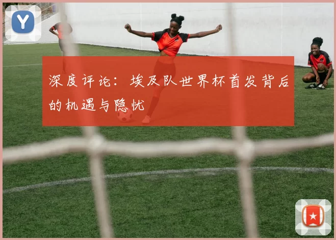 深度评论:埃及队世界杯首发背后的机遇与隐忧