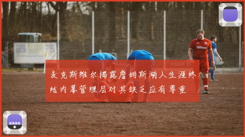 麦克斯维尔揭露詹姆斯湖人生涯终结内幕管理层对其缺乏应有尊重
