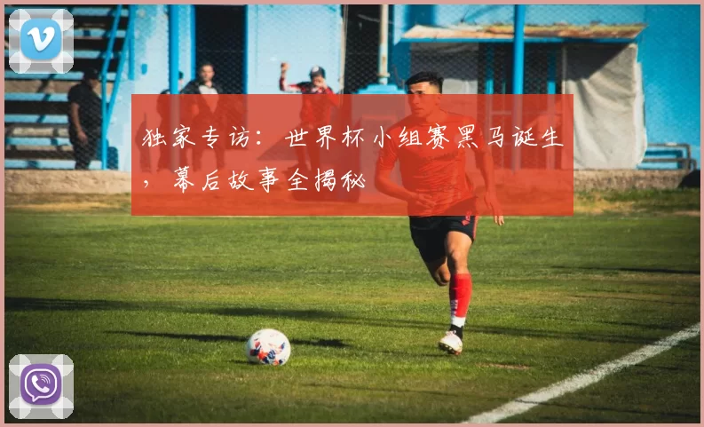 独家专访：世界杯小组赛黑马诞生，幕后故事全揭秘