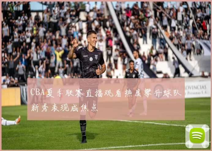 CBA夏季联赛直播观看热度攀升球队新秀表现成焦点