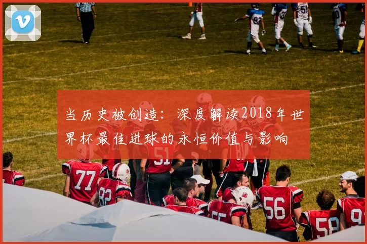 当历史被创造:深度解读2018年世界杯最佳进球的永恒价值与影响