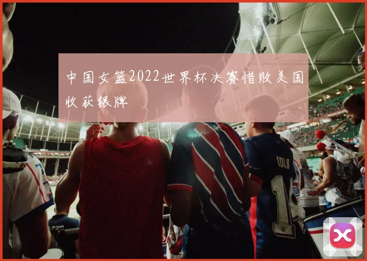 中国女篮2022世界杯决赛惜败美国收获银牌