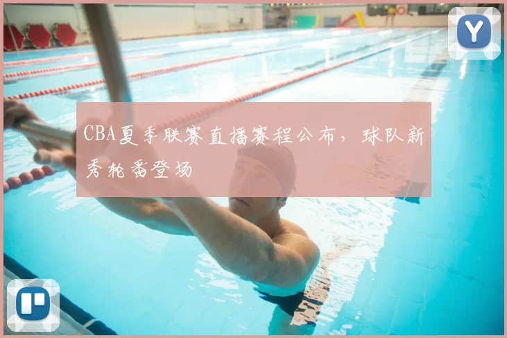 CBA夏季联赛直播赛程公布，球队新秀轮番登场