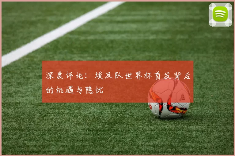 深度评论：埃及队世界杯首发背后的机遇与隐忧