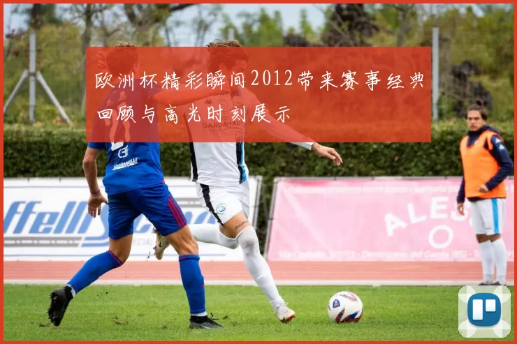 欧洲杯精彩瞬间2012带来赛事经典回顾与高光时刻展示