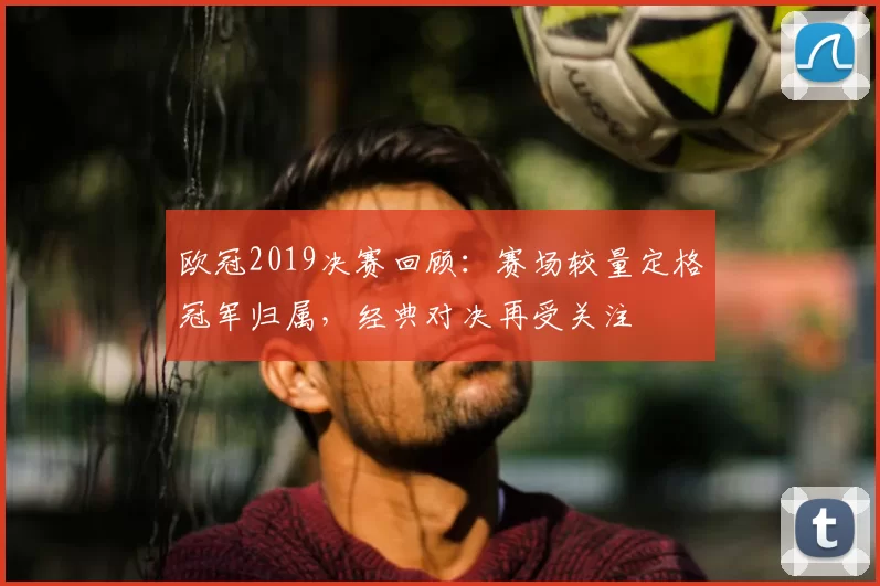 欧冠2019决赛回顾:赛场较量定格冠军归属,经典对决再受关注