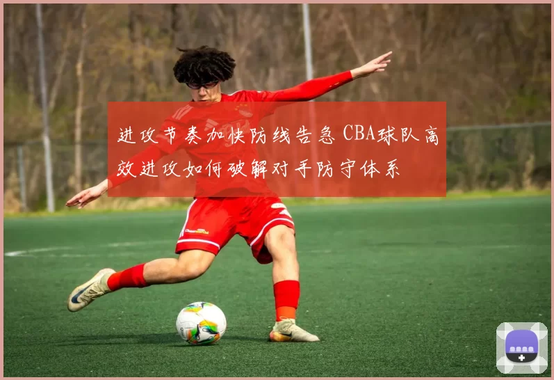 进攻节奏加快防线告急 CBA球队高效进攻如何破解对手防守体系