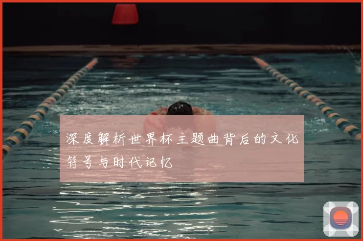 深度解析世界杯主题曲背后的文化符号与时代记忆
