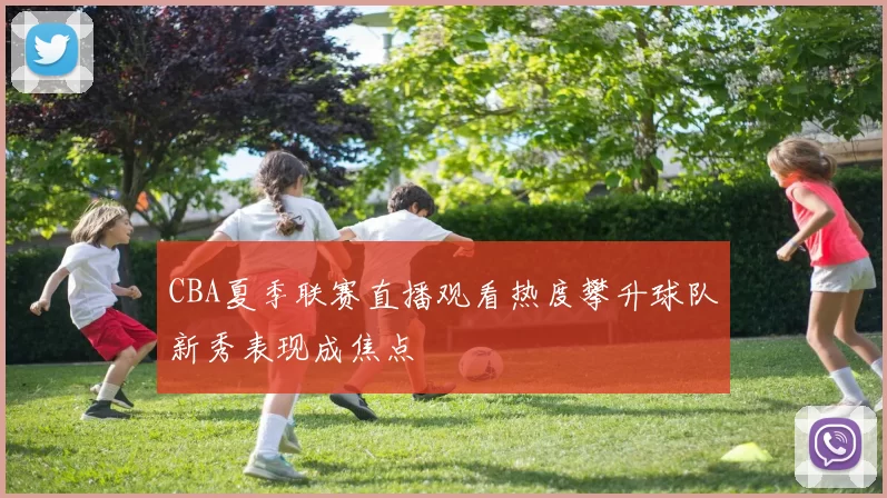 CBA夏季联赛直播观看热度攀升球队新秀表现成焦点