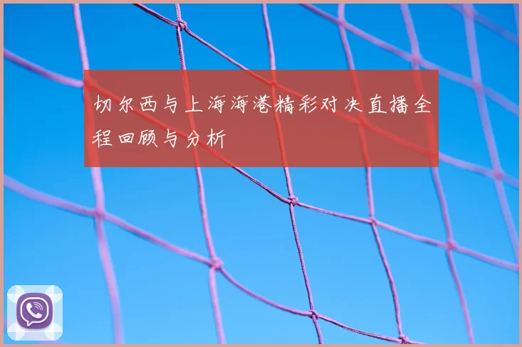 切尔西与上海海港精彩对决直播全程回顾与分析